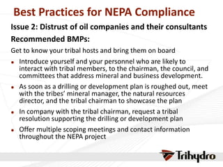 Best Practices for NEPA Compliance
Issue 2: Distrust of oil companies and their consultants
Recommended BMPs:
Get to know your tribal hosts and bring them on board
 Introduce yourself and your personnel who are likely to
interact with tribal members, to the chairman, the council, and
committees that address mineral and business development.
 As soon as a drilling or development plan is roughed out, meet
with the tribes’ mineral manager, the natural resources
director, and the tribal chairman to showcase the plan
 In company with the tribal chairman, request a tribal
resolution supporting the drilling or development plan
 Offer multiple scoping meetings and contact information
throughout the NEPA project
 