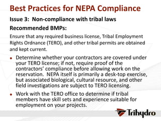 Best Practices for NEPA Compliance
Issue 3: Non-compliance with tribal laws
Recommended BMPs:
Ensure that any required business license, Tribal Employment
Rights Ordnance (TERO), and other tribal permits are obtained
and kept current.
 Determine whether your contractors are covered under
your TERO license; if not, require proof of the
contractors’ compliance before allowing work on the
reservation. NEPA itself is primarily a desk-top exercise,
but associated biological, cultural resource, and other
field investigations are subject to TERO licensing.
 Work with the TERO office to determine if tribal
members have skill sets and experience suitable for
employment on your projects.
 