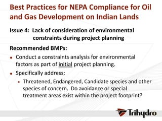 Best Practices for NEPA Compliance for Oil
and Gas Development on Indian Lands
Issue 4: Lack of consideration of environmental
constraints during project planning
Recommended BMPs:
 Conduct a constraints analysis for environmental
factors as part of initial project planning.
 Specifically address:
 Threatened, Endangered, Candidate species and other
species of concern. Do avoidance or special
treatment areas exist within the project footprint?
 