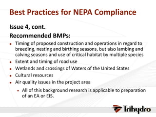 Best Practices for NEPA Compliance
Issue 4, cont.
Recommended BMPs:
 Timing of proposed construction and operations in regard to
breeding, nesting and birthing seasons, but also lambing and
calving seasons and use of critical habitat by multiple species
 Extent and timing of road use
 Wetlands and crossings of Waters of the United States
 Cultural resources
 Air quality issues in the project area
 All of this background research is applicable to preparation
of an EA or EIS.
 