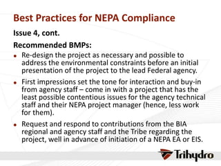 Best Practices for NEPA Compliance
Issue 4, cont.
Recommended BMPs:
 Re-design the project as necessary and possible to
address the environmental constraints before an initial
presentation of the project to the lead Federal agency.
 First impressions set the tone for interaction and buy-in
from agency staff – come in with a project that has the
least possible contentious issues for the agency technical
staff and their NEPA project manager (hence, less work
for them).
 Request and respond to contributions from the BIA
regional and agency staff and the Tribe regarding the
project, well in advance of initiation of a NEPA EA or EIS.
 