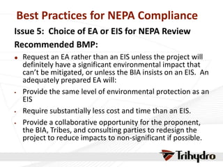 Best Practices for NEPA Compliance
Issue 5: Choice of EA or EIS for NEPA Review
Recommended BMP:
 Request an EA rather than an EIS unless the project will
definitely have a significant environmental impact that
can’t be mitigated, or unless the BIA insists on an EIS. An
adequately prepared EA will:
 Provide the same level of environmental protection as an
EIS
 Require substantially less cost and time than an EIS.
 Provide a collaborative opportunity for the proponent,
the BIA, Tribes, and consulting parties to redesign the
project to reduce impacts to non-significant if possible.
 
