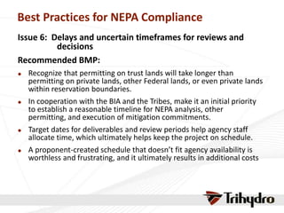 Best Practices for NEPA Compliance
Issue 6: Delays and uncertain timeframes for reviews and
decisions
Recommended BMP:
 Recognize that permitting on trust lands will take longer than
permitting on private lands, other Federal lands, or even private lands
within reservation boundaries.
 In cooperation with the BIA and the Tribes, make it an initial priority
to establish a reasonable timeline for NEPA analysis, other
permitting, and execution of mitigation commitments.
 Target dates for deliverables and review periods help agency staff
allocate time, which ultimately helps keep the project on schedule.
 A proponent-created schedule that doesn’t fit agency availability is
worthless and frustrating, and it ultimately results in additional costs
 