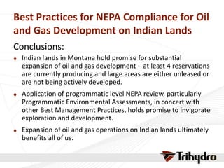 Best Practices for NEPA Compliance for Oil
and Gas Development on Indian Lands
Conclusions:
 Indian lands in Montana hold promise for substantial
expansion of oil and gas development – at least 4 reservations
are currently producing and large areas are either unleased or
are not being actively developed.
 Application of programmatic level NEPA review, particularly
Programmatic Environmental Assessments, in concert with
other Best Management Practices, holds promise to invigorate
exploration and development.
 Expansion of oil and gas operations on Indian lands ultimately
benefits all of us.
 