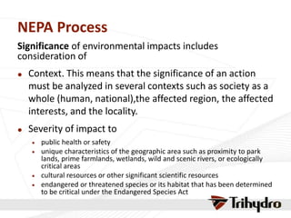 NEPA Process
Significance of environmental impacts includes
consideration of
 Context. This means that the significance of an action
must be analyzed in several contexts such as society as a
whole (human, national),the affected region, the affected
interests, and the locality.
 Severity of impact to
 public health or safety
 unique characteristics of the geographic area such as proximity to park
lands, prime farmlands, wetlands, wild and scenic rivers, or ecologically
critical areas
 cultural resources or other significant scientific resources
 endangered or threatened species or its habitat that has been determined
to be critical under the Endangered Species Act
 