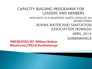 (MAFUNZO YA KUWAJENGEA UWEZO VIONGOZI NA
WANACHAMA)
RUKWA WATER AND SANITATION
ASSOCIATION (RUWASA)
APRIL 2014
SUMBAWANGAPRESENTED BY: William Nathan
Mwaisumo,CEELS,Sumbawanga.
Ph:+255764902066
 