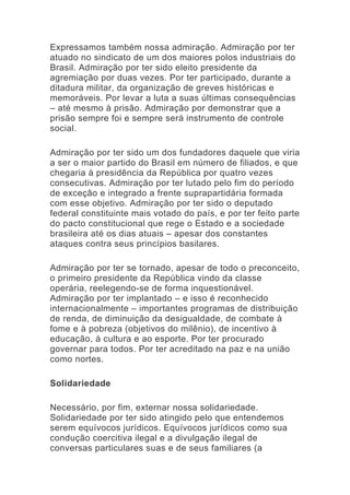 Expressamos também nossa admiração. Admiração por ter
atuado no sindicato de um dos maiores polos industriais do
Brasil. Admiração por ter sido eleito presidente da
agremiação por duas vezes. Por ter participado, durante a
ditadura militar, da organização de greves históricas e
memoráveis. Por levar a luta a suas últimas consequências
– até mesmo à prisão. Admiração por demonstrar que a
prisão sempre foi e sempre será instrumento de controle
social.
Admiração por ter sido um dos fundadores daquele que viria
a ser o maior partido do Brasil em número de filiados, e que
chegaria à presidência da República por quatro vezes
consecutivas. Admiração por ter lutado pelo fim do período
de exceção e integrado a frente suprapartidária formada
com esse objetivo. Admiração por ter sido o deputado
federal constituinte mais votado do país, e por ter feito parte
do pacto constitucional que rege o Estado e a sociedade
brasileira até os dias atuais – apesar dos constantes
ataques contra seus princípios basilares.
Admiração por ter se tornado, apesar de todo o preconceito,
o primeiro presidente da República vindo da classe
operária, reelegendo-se de forma inquestionável.
Admiração por ter implantado – e isso é reconhecido
internacionalmente – importantes programas de distribuição
de renda, de diminuição da desigualdade, de combate à
fome e à pobreza (objetivos do milênio), de incentivo à
educação, à cultura e ao esporte. Por ter procurado
governar para todos. Por ter acreditado na paz e na união
como nortes.
Solidariedade
Necessário, por fim, externar nossa solidariedade.
Solidariedade por ter sido atingido pelo que entendemos
serem equívocos jurídicos. Equívocos jurídicos como sua
condução coercitiva ilegal e a divulgação ilegal de
conversas particulares suas e de seus familiares (a
 