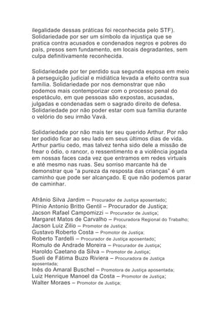 ilegalidade dessas práticas foi reconhecida pelo STF).
Solidariedade por ser um símbolo da injustiça que se
pratica contra acusados e condenados negros e pobres do
país, presos sem fundamento, em locais degradantes, sem
culpa definitivamente reconhecida.
Solidariedade por ter perdido sua segunda esposa em meio
à perseguição judicial e midiática levada a efeito contra sua
família. Solidariedade por nos demonstrar que não
podemos mais contemporizar com o processo penal do
espetáculo, em que pessoas são expostas, acusadas,
julgadas e condenadas sem o sagrado direito de defesa.
Solidariedade por não poder estar com sua família durante
o velório do seu irmão Vavá.
Solidariedade por não mais ter seu querido Arthur. Por não
ter podido ficar ao seu lado em seus últimos dias de vida.
Arthur partiu cedo, mas talvez tenha sido dele a missão de
frear o ódio, o rancor, o ressentimento e a violência jogada
em nossas faces cada vez que entramos em redes virtuais
e até mesmo nas ruas. Seu sorriso marcante há de
demonstrar que “a pureza da resposta das crianças” é um
caminho que pode ser alcançado. E que não podemos parar
de caminhar.
Afrânio Silva Jardim – Procurador de Justiça aposentado;
Plínio Antonio Britto Gentil – Procurador de Justiça;
Jacson Rafael Campomizzi – Procurador de Justiça;
Margaret Matos de Carvalho – Procuradora Regional do Trabalho;
Jacson Luiz Zilio – Promotor de Justiça;
Gustavo Roberto Costa – Promotor de Justiça;
Roberto Tardelli – Procurador de Justiça aposentado;
Romulo de Andrade Moreira – Procurador de Justiça;
Haroldo Caetano da Silva – Promotor de Justiça;
Sueli de Fátima Buzo Riviera – Procuradora de Justiça
aposentada;
Inês do Amaral Buschel – Promotora de Justiça aposentada;
Luiz Henrique Manoel da Costa – Promotor de Justiça;
Walter Moraes – Promotor de Justiça;
 
