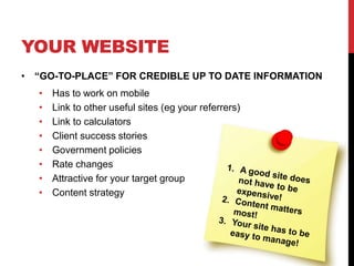 YOUR WEBSITE
• “GO-TO-PLACE” FOR CREDIBLE UP TO DATE INFORMATION
• Has to work on mobile
• Link to other useful sites (eg your referrers)
• Link to calculators
• Client success stories
• Government policies
• Rate changes
• Attractive for your target group
• Content strategy
 