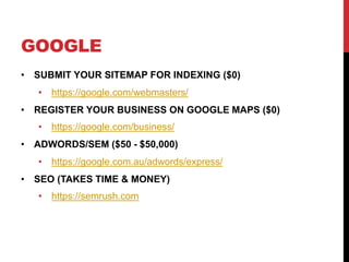 GOOGLE
• SUBMIT YOUR SITEMAP FOR INDEXING ($0)
• https://google.com/webmasters/
• REGISTER YOUR BUSINESS ON GOOGLE MAPS ($0)
• https://google.com/business/
• ADWORDS/SEM ($50 - $50,000)
• https://google.com.au/adwords/express/
• SEO (TAKES TIME & MONEY)
• https://semrush.com
 