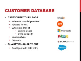 CUSTOMER DATABASE
• CATEGORISE YOUR LEADS
• Where or how did you meet
• Appetite for risk
• Where are they at
• Looking around
• Eying a property
• Learning type
• Interests
• QUALITY IN – QUALITY OUT
• Be diligent with data entry
 