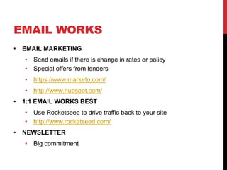 EMAIL WORKS
• EMAIL MARKETING
• Send emails if there is change in rates or policy
• Special offers from lenders
• https://www.marketo.com/
• http://www.hubspot.com/
• 1:1 EMAIL WORKS BEST
• Use Rocketseed to drive traffic back to your site
• http://www.rocketseed.com/
• NEWSLETTER
• Big commitment
 
