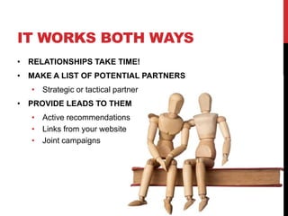 IT WORKS BOTH WAYS
• RELATIONSHIPS TAKE TIME!
• MAKE A LIST OF POTENTIAL PARTNERS
• Strategic or tactical partner
• PROVIDE LEADS TO THEM
• Active recommendations
• Links from your website
• Joint campaigns
 