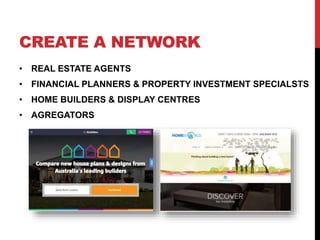 CREATE A NETWORK
• REAL ESTATE AGENTS
• FINANCIAL PLANNERS & PROPERTY INVESTMENT SPECIALSTS
• HOME BUILDERS & DISPLAY CENTRES
• AGREGATORS
 