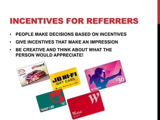 INCENTIVES FOR REFERRERS
• PEOPLE MAKE DECISIONS BASED ON INCENTIVES
• GIVE INCENTIVES THAT MAKE AN IMPRESSION
• BE CREATIVE AND THINK ABOUT WHAT THE
PERSON WOULD APPRECIATE!
 
