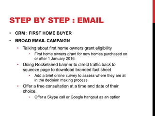 STEP BY STEP : EMAIL
• CRM : FIRST HOME BUYER
• BROAD EMAIL CAMPAIGN
• Talking about first home owners grant eligibility
• First home owners grant for new homes purchased on
or after 1 January 2016
• Using Rocketseed banner to direct traffic back to
squeeze page to download branded fact sheet
• Add a brief online survey to assess where they are at
in the decision making process
• Offer a free consultation at a time and date of their
choice.
• Offer a Skype call or Google hangout as an option
 