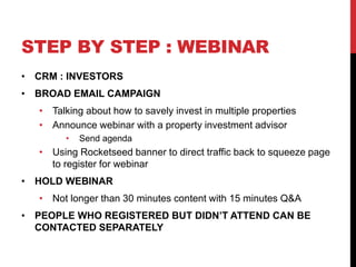 STEP BY STEP : WEBINAR
• CRM : INVESTORS
• BROAD EMAIL CAMPAIGN
• Talking about how to savely invest in multiple properties
• Announce webinar with a property investment advisor
• Send agenda
• Using Rocketseed banner to direct traffic back to squeeze page
to register for webinar
• HOLD WEBINAR
• Not longer than 30 minutes content with 15 minutes Q&A
• PEOPLE WHO REGISTERED BUT DIDN’T ATTEND CAN BE
CONTACTED SEPARATELY
 