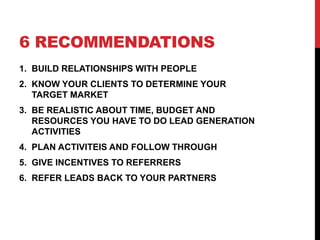 6 RECOMMENDATIONS
1. BUILD RELATIONSHIPS WITH PEOPLE
2. KNOW YOUR CLIENTS TO DETERMINE YOUR
TARGET MARKET
3. BE REALISTIC ABOUT TIME, BUDGET AND
RESOURCES YOU HAVE TO DO LEAD GENERATION
ACTIVITIES
4. PLAN ACTIVITEIS AND FOLLOW THROUGH
5. GIVE INCENTIVES TO REFERRERS
6. REFER LEADS BACK TO YOUR PARTNERS
 