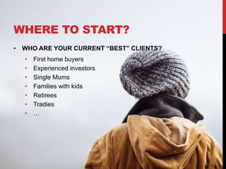 WHERE TO START?
• WHO ARE YOUR CURRENT “BEST” CLIENTS?
• First home buyers
• Experienced investors
• Single Mums
• Families with kids
• Retirees
• Tradies
• …
 