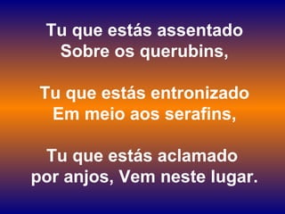 Tu que estás assentado
Sobre os querubins,
Tu que estás entronizado
Em meio aos serafins,
Tu que estás aclamado
por anjos, Vem neste lugar.
 