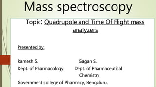 Topic: Quadrupole and Time Of Flight mass
analyzers
Presented by:
Ramesh S. Gagan S.
Dept. of Pharmacology. Dept. of Pharmaceutical
Chemistry
Government college of Pharmacy, Bengaluru.
Mass spectroscopy
 