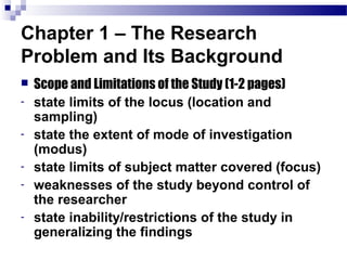 Chapter 1 – The Research
Problem and Its Background
   Scope and Limitations of the Study (1-2 pages)
-   state limits of the locus (location and
    sampling)
-   state the extent of mode of investigation
    (modus)
-   state limits of subject matter covered (focus)
-   weaknesses of the study beyond control of
    the researcher
-   state inability/restrictions of the study in
    generalizing the findings
 