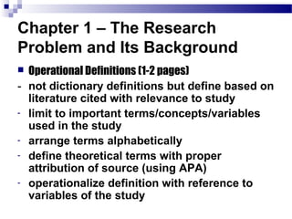 Chapter 1 – The Research
Problem and Its Background
 Operational Definitions (1-2 pages)
- not dictionary definitions but define based on
  literature cited with relevance to study
- limit to important terms/concepts/variables
  used in the study
- arrange terms alphabetically
- define theoretical terms with proper
  attribution of source (using APA)
- operationalize definition with reference to
  variables of the study
 