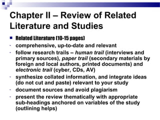 Chapter II – Review of Related
Literature and Studies
   Related Literature (10-15 pages)
-   comprehensive, up-to-date and relevant
-   follow research trails – human trail (interviews and
    primary sources), paper trail (secondary materials by
    foreign and local authors, printed documents) and
    electronic trail (cyber, CDs, AV)
-   synthesize collated information, and integrate ideas
    (do not cut and paste) relevant to your study
-   document sources and avoid plagiarism
-   present the review thematically with appropriate
    sub-headings anchored on variables of the study
    (outlining helps)
 