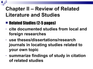 Chapter II – Review of Related
Literature and Studies
   Related Studies (2-5 pages)
-   cite documented studies from local and
    foreign researches
-   use theses/dissertations/research
    journals in locating studies related to
    your own topic
-   summarize findings of study in citation
    of related studies
 