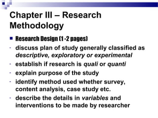 Chapter III – Research
Methodology
   Research Design (1 -2 pages)
-   discuss plan of study generally classified as
    descriptive, exploratory or experimental
-   establish if research is quali or quanti
-   explain purpose of the study
-   identify method used whether survey,
    content analysis, case study etc.
-   describe the details in variables and
    interventions to be made by researcher
 
