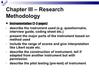 Chapter III – Research
Methodology
   Instrumentation (2-3 pages)
-   describe the instrument used (e.g. questionnaire,
    interview guide, coding sheet etc.)
-   present the major parts of the instrument based on
    method used
-   include the range of scores and give interpretation
    like Likert scale etc.
-   describe the construction of instrument, tell if
    adapted from another instrument but with
    permission
-   describe the pilot testing (pre-test) of instrument
 