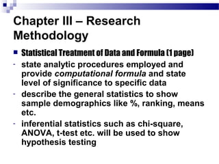 Chapter III – Research
Methodology
   Statistical Treatment of Data and Formula (1 page)
-   state analytic procedures employed and
    provide computational formula and state
    level of significance to specific data
-   describe the general statistics to show
    sample demographics like %, ranking, means
    etc.
-   inferential statistics such as chi-square,
    ANOVA, t-test etc. will be used to show
    hypothesis testing
 