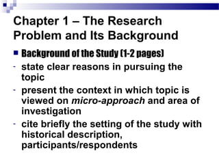Chapter 1 – The Research
Problem and Its Background
   Background of the Study (1-2 pages)
-   state clear reasons in pursuing the
    topic
-   present the context in which topic is
    viewed on micro-approach and area of
    investigation
-   cite briefly the setting of the study with
    historical description,
    participants/respondents
 