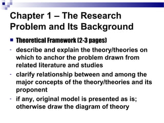 Chapter 1 – The Research
Problem and Its Background
   Theoretical Framework (2-3 pages)
-   describe and explain the theory/theories on
    which to anchor the problem drawn from
    related literature and studies
-   clarify relationship between and among the
    major concepts of the theory/theories and its
    proponent
-   if any, original model is presented as is;
    otherwise draw the diagram of theory
 