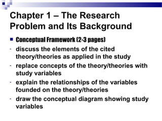 Chapter 1 – The Research
Problem and Its Background
   Conceptual Framework (2-3 pages)
-   discuss the elements of the cited
    theory/theories as applied in the study
-   replace concepts of the theory/theories with
    study variables
-   explain the relationships of the variables
    founded on the theory/theories
-   draw the conceptual diagram showing study
    variables
 