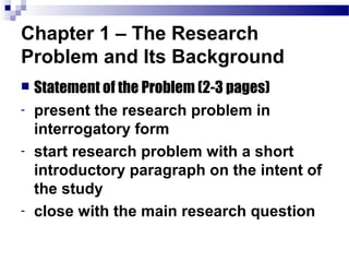 Chapter 1 – The Research
Problem and Its Background
   Statement of the Problem (2-3 pages)
-   present the research problem in
    interrogatory form
-   start research problem with a short
    introductory paragraph on the intent of
    the study
-   close with the main research question
 