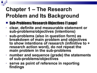 Chapter 1 – The Research
Problem and Its Background
   Sub-Problems/Research Objectives (1 page)
-   clear, definite and measurable statement or
    sub-problems/objectives (intentions)
-   sub-problems (also in question form) as
    breakdown of main problem and objectives
    to show intentions of research (infinitive to +
    research action word), do not repeat the
    main problem in the sub-problems
-   number and sequence (grade) the statements
    of sub-problems/objectives
-   serve as point of reference in reporting
    findings
 