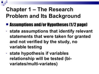 Chapter 1 – The Research
Problem and Its Background
   Assumptions and/or Hypotheses (1/2 page)
-   state assumptions that identify relevant
    statements that were taken for granted
    and not verified by the study, no
    variable testing
-   state hypothesis if variables
    relationship will be tested (bi-
    variates/multi-variates)
 
