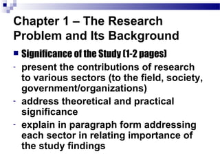 Chapter 1 – The Research
Problem and Its Background
   Significance of the Study (1-2 pages)
-   present the contributions of research
    to various sectors (to the field, society,
    government/organizations)
-   address theoretical and practical
    significance
-   explain in paragraph form addressing
    each sector in relating importance of
    the study findings
 
