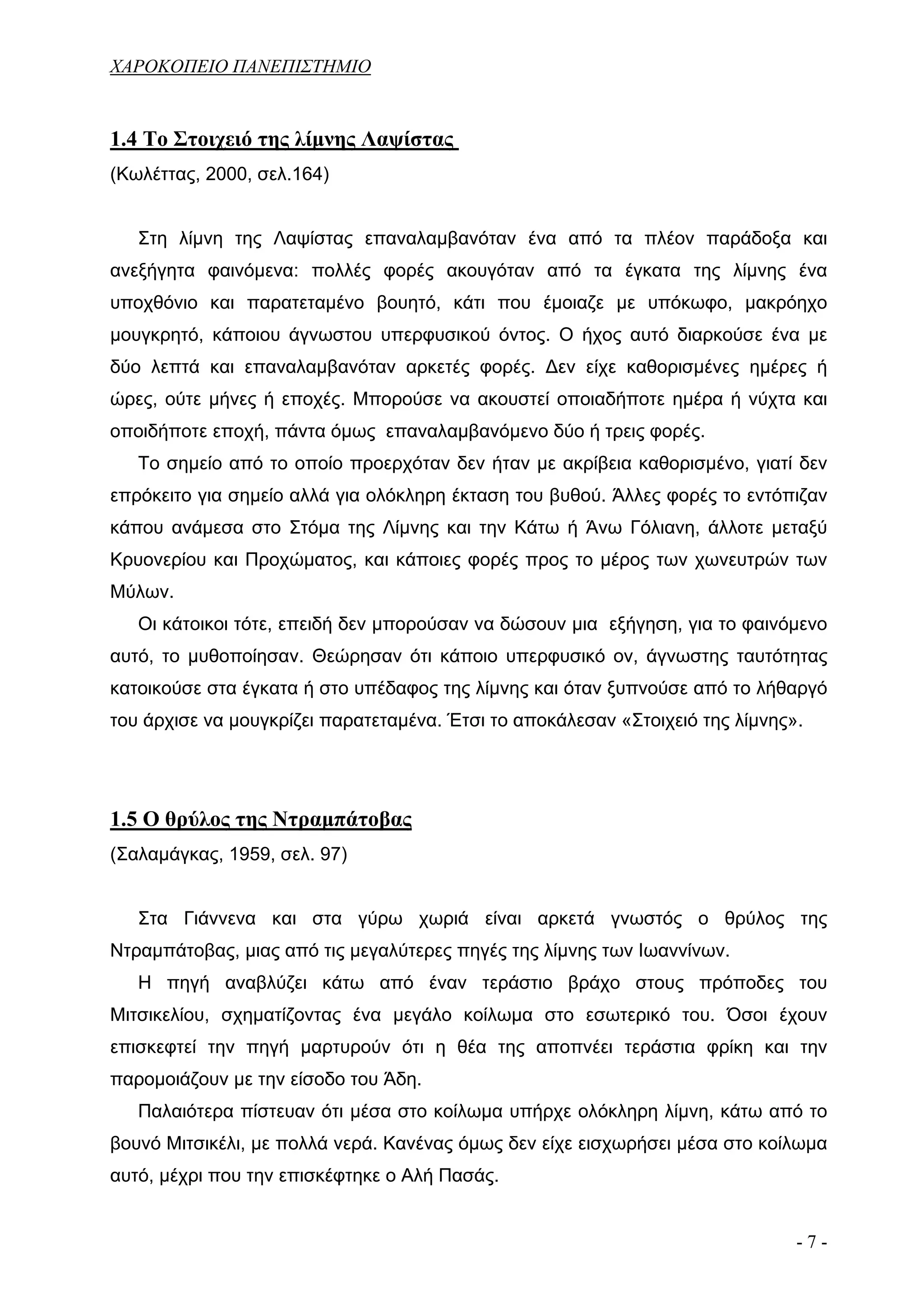 ΧΑΡΟΚΟΠΕΙΟ ΠΑΝΕΠΙΣΤΗΜΙΟ


1.4 Το Στοιχειό της λίμνης Λαψίστας
(Κωλέττας, 2000, σελ.164)


   Στη λίμνη της Λαψίστας επαναλαμβανόταν ένα από τα πλέον παράδοξα και
ανεξήγητα φαινόμενα: πολλές φορές ακουγόταν από τα έγκατα της λίμνης ένα
υποχθόνιο και παρατεταμένο βουητό, κάτι που έμοιαζε με υπόκωφο, μακρόηχο
μουγκρητό, κάποιου άγνωστου υπερφυσικού όντος. Ο ήχος αυτό διαρκούσε ένα με
δύο λεπτά και επαναλαμβανόταν αρκετές φορές. Δεν είχε καθορισμένες ημέρες ή
ώρες, ούτε μήνες ή εποχές. Μπορούσε να ακουστεί οποιαδήποτε ημέρα ή νύχτα και
οποιδήποτε εποχή, πάντα όμως επαναλαμβανόμενο δύο ή τρεις φορές.
   Το σημείο από το οποίο προερχόταν δεν ήταν με ακρίβεια καθορισμένο, γιατί δεν
επρόκειτο για σημείο αλλά για ολόκληρη έκταση του βυθού. Άλλες φορές το εντόπιζαν
κάπου ανάμεσα στο Στόμα της Λίμνης και την Κάτω ή Άνω Γόλιανη, άλλοτε μεταξύ
Κρυονερίου και Προχώματος, και κάποιες φορές προς το μέρος των χωνευτρών των
Μύλων.
   Οι κάτοικοι τότε, επειδή δεν μπορούσαν να δώσουν μια εξήγηση, για το φαινόμενο
αυτό, το μυθοποίησαν. Θεώρησαν ότι κάποιο υπερφυσικό ον, άγνωστης ταυτότητας
κατοικούσε στα έγκατα ή στο υπέδαφος της λίμνης και όταν ξυπνούσε από το λήθαργό
του άρχισε να μουγκρίζει παρατεταμένα. Έτσι το αποκάλεσαν «Στοιχειό της λίμνης».




1.5 Ο θρύλος της Ντραμπάτοβας
(Σαλαμάγκας, 1959, σελ. 97)


   Στα Γιάννενα και στα γύρω χωριά είναι αρκετά γνωστός ο θρύλος της
Ντραμπάτοβας, μιας από τις μεγαλύτερες πηγές της λίμνης των Ιωαννίνων.
   Η πηγή αναβλύζει κάτω από έναν τεράστιο βράχο στους πρόποδες του
Μιτσικελίου, σχηματίζοντας ένα μεγάλο κοίλωμα στο εσωτερικό του. Όσοι έχουν
επισκεφτεί την πηγή μαρτυρούν ότι η θέα της αποπνέει τεράστια φρίκη και την
παρομοιάζουν με την είσοδο του Άδη.
   Παλαιότερα πίστευαν ότι μέσα στο κοίλωμα υπήρχε ολόκληρη λίμνη, κάτω από το
βουνό Μιτσικέλι, με πολλά νερά. Κανένας όμως δεν είχε εισχωρήσει μέσα στο κοίλωμα
αυτό, μέχρι που την επισκέφτηκε ο Αλή Πασάς.


                                                                               -7-
 