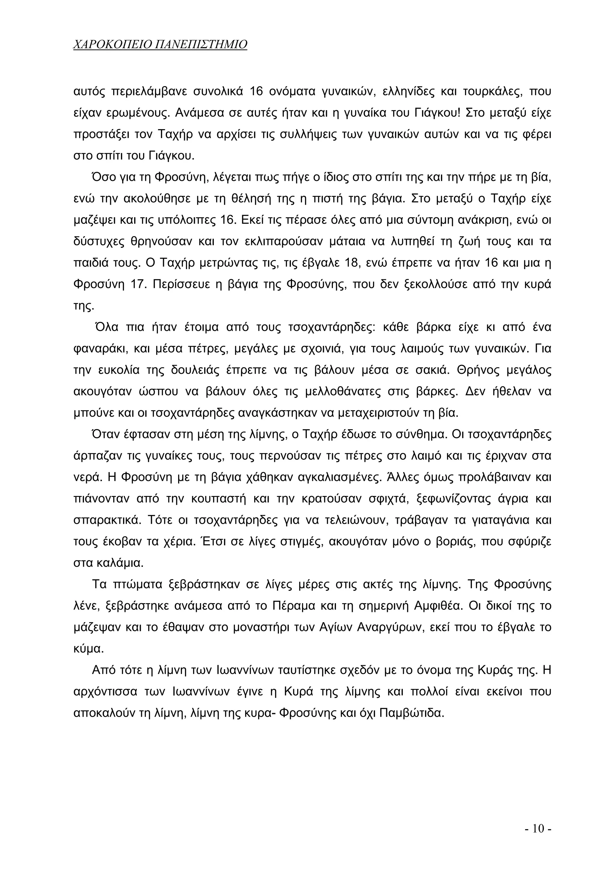 ΧΑΡΟΚΟΠΕΙΟ ΠΑΝΕΠΙΣΤΗΜΙΟ


αυτός περιελάμβανε συνολικά 16 ονόματα γυναικών, ελληνίδες και τουρκάλες, που
είχαν ερωμένους. Ανάμεσα σε αυτές ήταν και η γυναίκα του Γιάγκου! Στο μεταξύ είχε
προστάξει τον Ταχήρ να αρχίσει τις συλλήψεις των γυναικών αυτών και να τις φέρει
στο σπίτι του Γιάγκου.
   Όσο για τη Φροσύνη, λέγεται πως πήγε ο ίδιος στο σπίτι της και την πήρε με τη βία,
ενώ την ακολούθησε με τη θέλησή της η πιστή της βάγια. Στο μεταξύ ο Ταχήρ είχε
μαζέψει και τις υπόλοιπες 16. Εκεί τις πέρασε όλες από μια σύντομη ανάκριση, ενώ οι
δύστυχες θρηνούσαν και τον εκλιπαρούσαν μάταια να λυπηθεί τη ζωή τους και τα
παιδιά τους. Ο Ταχήρ μετρώντας τις, τις έβγαλε 18, ενώ έπρεπε να ήταν 16 και μια η
Φροσύνη 17. Περίσσευε η βάγια της Φροσύνης, που δεν ξεκολλούσε από την κυρά
της.
       Όλα πια ήταν έτοιμα από τους τσοχαντάρηδες: κάθε βάρκα είχε κι από ένα
φαναράκι, και μέσα πέτρες, μεγάλες με σχοινιά, για τους λαιμούς των γυναικών. Για
την ευκολία της δουλειάς έπρεπε να τις βάλουν μέσα σε σακιά. Θρήνος μεγάλος
ακουγόταν ώσπου να βάλουν όλες τις μελλοθάνατες στις βάρκες. Δεν ήθελαν να
μπούνε και οι τσοχαντάρηδες αναγκάστηκαν να μεταχειριστούν τη βία.
   Όταν έφτασαν στη μέση της λίμνης, ο Ταχήρ έδωσε το σύνθημα. Οι τσοχαντάρηδες
άρπαζαν τις γυναίκες τους, τους περνούσαν τις πέτρες στο λαιμό και τις έριχναν στα
νερά. Η Φροσύνη με τη βάγια χάθηκαν αγκαλιασμένες. Άλλες όμως προλάβαιναν και
πιάνονταν από την κουπαστή και την κρατούσαν σφιχτά, ξεφωνίζοντας άγρια και
σπαρακτικά. Τότε οι τσοχαντάρηδες για να τελειώνουν, τράβαγαν τα γιαταγάνια και
τους έκοβαν τα χέρια. Έτσι σε λίγες στιγμές, ακουγόταν μόνο ο βοριάς, που σφύριζε
στα καλάμια.
   Τα πτώματα ξεβράστηκαν σε λίγες μέρες στις ακτές της λίμνης. Της Φροσύνης
λένε, ξεβράστηκε ανάμεσα από το Πέραμα και τη σημερινή Αμφιθέα. Οι δικοί της το
μάζεψαν και το έθαψαν στο μοναστήρι των Αγίων Αναργύρων, εκεί που το έβγαλε το
κύμα.
   Από τότε η λίμνη των Ιωαννίνων ταυτίστηκε σχεδόν με το όνομα της Κυράς της. Η
αρχόντισσα των Ιωαννίνων έγινε η Κυρά της λίμνης και πολλοί είναι εκείνοι που
αποκαλούν τη λίμνη, λίμνη της κυρα- Φροσύνης και όχι Παμβώτιδα.




                                                                                - 10 -
 