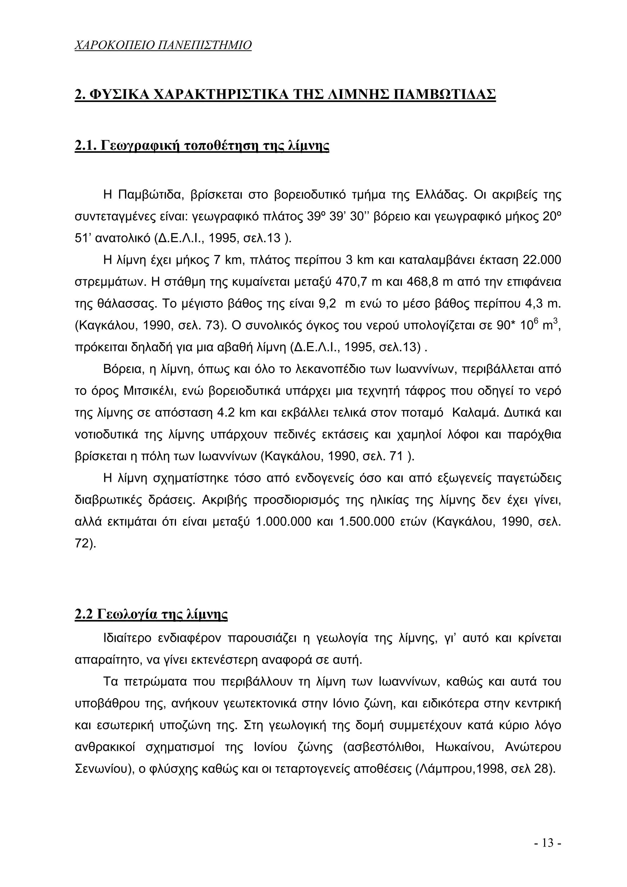 ΧΑΡΟΚΟΠΕΙΟ ΠΑΝΕΠΙΣΤΗΜΙΟ


2. ΦΥΣΙΚΑ ΧΑΡΑΚΤΗΡΙΣΤΙΚΑ ΤΗΣ ΛΙΜΝΗΣ ΠΑΜΒΩΤΙΔΑΣ


2.1. Γεωγραφική τοποθέτηση της λίμνης


       Η Παμβώτιδα, βρίσκεται στο βορειοδυτικό τμήμα της Ελλάδας. Οι ακριβείς της
συντεταγμένες είναι: γεωγραφικό πλάτος 39º 39’ 30’’ βόρειο και γεωγραφικό μήκος 20º
51’ ανατολικό (Δ.Ε.Λ.Ι., 1995, σελ.13 ).
       Η λίμνη έχει μήκος 7 km, πλάτος περίπου 3 km και καταλαμβάνει έκταση 22.000
στρεμμάτων. Η στάθμη της κυμαίνεται μεταξύ 470,7 m και 468,8 m από την επιφάνεια
της θάλασσας. Το μέγιστο βάθος της είναι 9,2 m ενώ το μέσο βάθος περίπου 4,3 m.
(Καγκάλου, 1990, σελ. 73). Ο συνολικός όγκος του νερού υπολογίζεται σε 90* 106 m3,
πρόκειται δηλαδή για μια αβαθή λίμνη (Δ.Ε.Λ.Ι., 1995, σελ.13) .
       Βόρεια, η λίμνη, όπως και όλο το λεκανοπέδιο των Ιωαννίνων, περιβάλλεται από
το όρος Μιτσικέλι, ενώ βορειοδυτικά υπάρχει μια τεχνητή τάφρος που οδηγεί το νερό
της λίμνης σε απόσταση 4.2 km και εκβάλλει τελικά στον ποταμό Καλαμά. Δυτικά και
νοτιοδυτικά της λίμνης υπάρχουν πεδινές εκτάσεις και χαμηλοί λόφοι και παρόχθια
βρίσκεται η πόλη των Ιωαννίνων (Καγκάλου, 1990, σελ. 71 ).
       Η λίμνη σχηματίστηκε τόσο από ενδογενείς όσο και από εξωγενείς παγετώδεις
διαβρωτικές δράσεις. Ακριβής προσδιορισμός της ηλικίας της λίμνης δεν έχει γίνει,
αλλά εκτιμάται ότι είναι μεταξύ 1.000.000 και 1.500.000 ετών (Καγκάλου, 1990, σελ.
72).




2.2 Γεωλογία της λίμνης
       Ιδιαίτερο ενδιαφέρον παρουσιάζει η γεωλογία της λίμνης, γι’ αυτό και κρίνεται
απαραίτητο, να γίνει εκτενέστερη αναφορά σε αυτή.
       Τα πετρώματα που περιβάλλουν τη λίμνη των Ιωαννίνων, καθώς και αυτά του
υποβάθρου της, ανήκουν γεωτεκτονικά στην Ιόνιο ζώνη, και ειδικότερα στην κεντρική
και εσωτερική υποζώνη της. Στη γεωλογική της δομή συμμετέχουν κατά κύριο λόγο
ανθρακικοί σχηματισμοί της Ιονίου ζώνης (ασβεστόλιθοι, Ηωκαίνου, Ανώτερου
Σενωνίου), ο φλύσχης καθώς και οι τεταρτογενείς αποθέσεις (Λάμπρου,1998, σελ 28).




                                                                               - 13 -
 