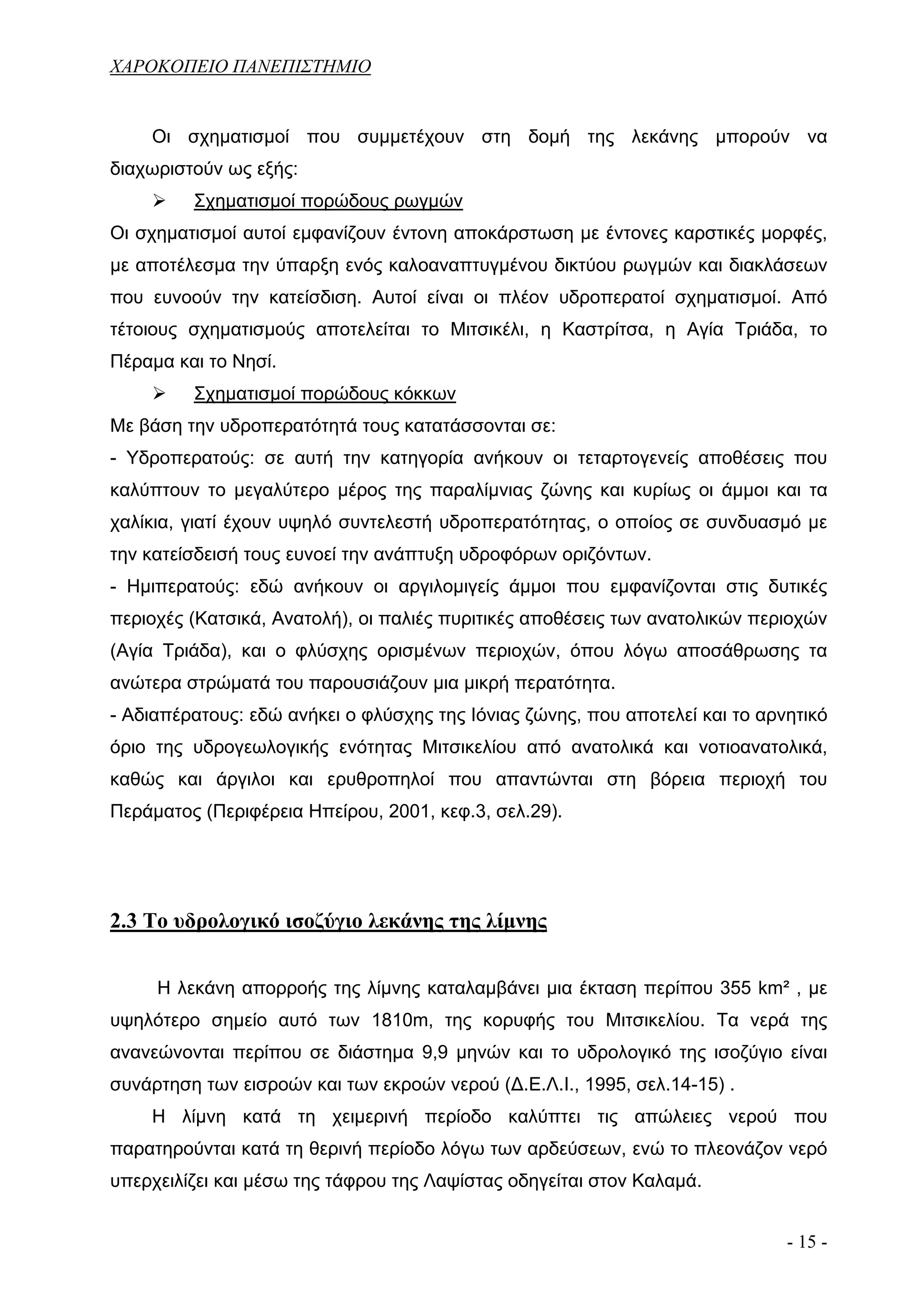 ΧΑΡΟΚΟΠΕΙΟ ΠΑΝΕΠΙΣΤΗΜΙΟ


    Οι σχηματισμοί που συμμετέχουν στη δομή της λεκάνης μπορούν να
διαχωριστούν ως εξής:
         Σχηματισμοί πορώδους ρωγμών
Οι σχηματισμοί αυτοί εμφανίζουν έντονη αποκάρστωση με έντονες καρστικές μορφές,
με αποτέλεσμα την ύπαρξη ενός καλοαναπτυγμένου δικτύου ρωγμών και διακλάσεων
που ευνοούν την κατείσδιση. Αυτοί είναι οι πλέον υδροπερατοί σχηματισμοί. Από
τέτοιους σχηματισμούς αποτελείται το Μιτσικέλι, η Καστρίτσα, η Αγία Τριάδα, το
Πέραμα και το Νησί.
         Σχηματισμοί πορώδους κόκκων
Με βάση την υδροπερατότητά τους κατατάσσονται σε:
- Υδροπερατούς: σε αυτή την κατηγορία ανήκουν οι τεταρτογενείς αποθέσεις που
καλύπτουν το μεγαλύτερο μέρος της παραλίμνιας ζώνης και κυρίως οι άμμοι και τα
χαλίκια, γιατί έχουν υψηλό συντελεστή υδροπερατότητας, ο οποίος σε συνδυασμό με
την κατείσδεισή τους ευνοεί την ανάπτυξη υδροφόρων οριζόντων.
- Ημιπερατούς: εδώ ανήκουν οι αργιλομιγείς άμμοι που εμφανίζονται στις δυτικές
περιοχές (Κατσικά, Ανατολή), οι παλιές πυριτικές αποθέσεις των ανατολικών περιοχών
(Αγία Τριάδα), και ο φλύσχης ορισμένων περιοχών, όπου λόγω αποσάθρωσης τα
ανώτερα στρώματά του παρουσιάζουν μια μικρή περατότητα.
- Αδιαπέρατους: εδώ ανήκει ο φλύσχης της Ιόνιας ζώνης, που αποτελεί και το αρνητικό
όριο της υδρογεωλογικής ενότητας Μιτσικελίου από ανατολικά και νοτιοανατολικά,
καθώς και άργιλοι και ερυθροπηλοί που απαντώνται στη βόρεια περιοχή του
Περάματος (Περιφέρεια Ηπείρου, 2001, κεφ.3, σελ.29).




2.3 Το υδρολογικό ισοζύγιο λεκάνης της λίμνης


     Η λεκάνη απορροής της λίμνης καταλαμβάνει μια έκταση περίπου 355 km² , με
υψηλότερο σημείο αυτό των 1810m, της κορυφής του Μιτσικελίου. Τα νερά της
ανανεώνονται περίπου σε διάστημα 9,9 μηνών και το υδρολογικό της ισοζύγιο είναι
συνάρτηση των εισροών και των εκροών νερού (Δ.Ε.Λ.Ι., 1995, σελ.14-15) .
    Η λίμνη κατά τη χειμερινή περίοδο καλύπτει τις απώλειες νερού που
παρατηρούνται κατά τη θερινή περίοδο λόγω των αρδεύσεων, ενώ το πλεονάζον νερό
υπερχειλίζει και μέσω της τάφρου της Λαψίστας οδηγείται στον Καλαμά.


                                                                              - 15 -
 
