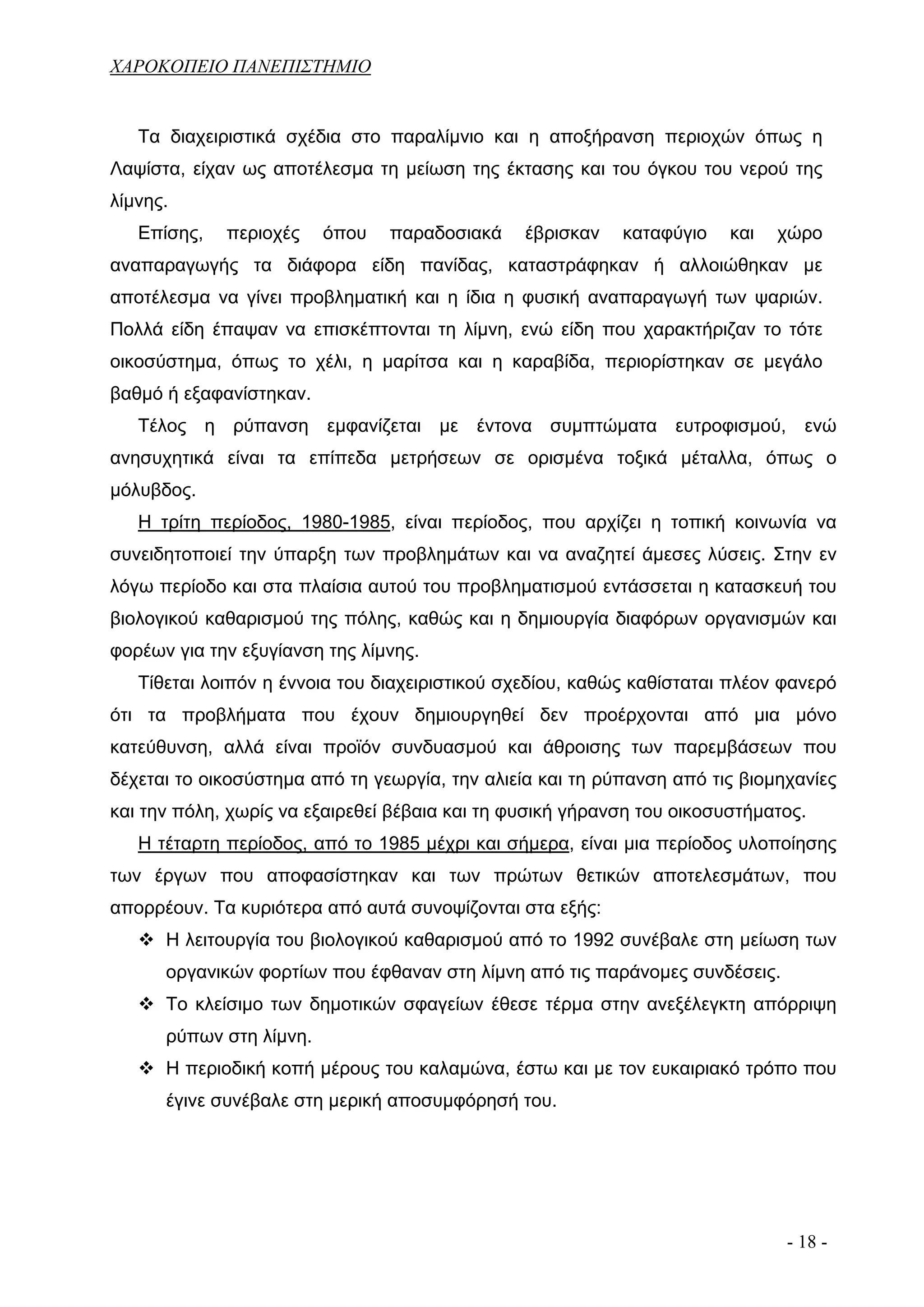 ΧΑΡΟΚΟΠΕΙΟ ΠΑΝΕΠΙΣΤΗΜΙΟ


   Τα διαχειριστικά σχέδια στο παραλίμνιο και η αποξήρανση περιοχών όπως η
Λαψίστα, είχαν ως αποτέλεσμα τη μείωση της έκτασης και του όγκου του νερού της
λίμνης.
   Επίσης,   περιοχές    όπου   παραδοσιακά     έβρισκαν   καταφύγιο    και   χώρο
αναπαραγωγής τα διάφορα είδη πανίδας, καταστράφηκαν ή αλλοιώθηκαν με
αποτέλεσμα να γίνει προβληματική και η ίδια η φυσική αναπαραγωγή των ψαριών.
Πολλά είδη έπαψαν να επισκέπτονται τη λίμνη, ενώ είδη που χαρακτήριζαν το τότε
οικοσύστημα, όπως το χέλι, η μαρίτσα και η καραβίδα, περιορίστηκαν σε μεγάλο
βαθμό ή εξαφανίστηκαν.
   Τέλος η ρύπανση εμφανίζεται με έντονα συμπτώματα ευτροφισμού, ενώ
ανησυχητικά είναι τα επίπεδα μετρήσεων σε ορισμένα τοξικά μέταλλα, όπως ο
μόλυβδος.
   Η τρίτη περίοδος, 1980-1985, είναι περίοδος, που αρχίζει η τοπική κοινωνία να
συνειδητοποιεί την ύπαρξη των προβλημάτων και να αναζητεί άμεσες λύσεις. Στην εν
λόγω περίοδο και στα πλαίσια αυτού του προβληματισμού εντάσσεται η κατασκευή του
βιολογικού καθαρισμού της πόλης, καθώς και η δημιουργία διαφόρων οργανισμών και
φορέων για την εξυγίανση της λίμνης.
   Τίθεται λοιπόν η έννοια του διαχειριστικού σχεδίου, καθώς καθίσταται πλέον φανερό
ότι τα προβλήματα που έχουν δημιουργηθεί δεν προέρχονται από μια μόνο
κατεύθυνση, αλλά είναι προϊόν συνδυασμού και άθροισης των παρεμβάσεων που
δέχεται το οικοσύστημα από τη γεωργία, την αλιεία και τη ρύπανση από τις βιομηχανίες
και την πόλη, χωρίς να εξαιρεθεί βέβαια και τη φυσική γήρανση του οικοσυστήματος.
   Η τέταρτη περίοδος, από το 1985 μέχρι και σήμερα, είναι μια περίοδος υλοποίησης
των έργων που αποφασίστηκαν και των πρώτων θετικών αποτελεσμάτων, που
απορρέουν. Τα κυριότερα από αυτά συνοψίζονται στα εξής:
      Η λειτουργία του βιολογικού καθαρισμού από το 1992 συνέβαλε στη μείωση των
      οργανικών φορτίων που έφθαναν στη λίμνη από τις παράνομες συνδέσεις.
      Το κλείσιμο των δημοτικών σφαγείων έθεσε τέρμα στην ανεξέλεγκτη απόρριψη
      ρύπων στη λίμνη.
      Η περιοδική κοπή μέρους του καλαμώνα, έστω και με τον ευκαιριακό τρόπο που
      έγινε συνέβαλε στη μερική αποσυμφόρησή του.




                                                                              - 18 -
 