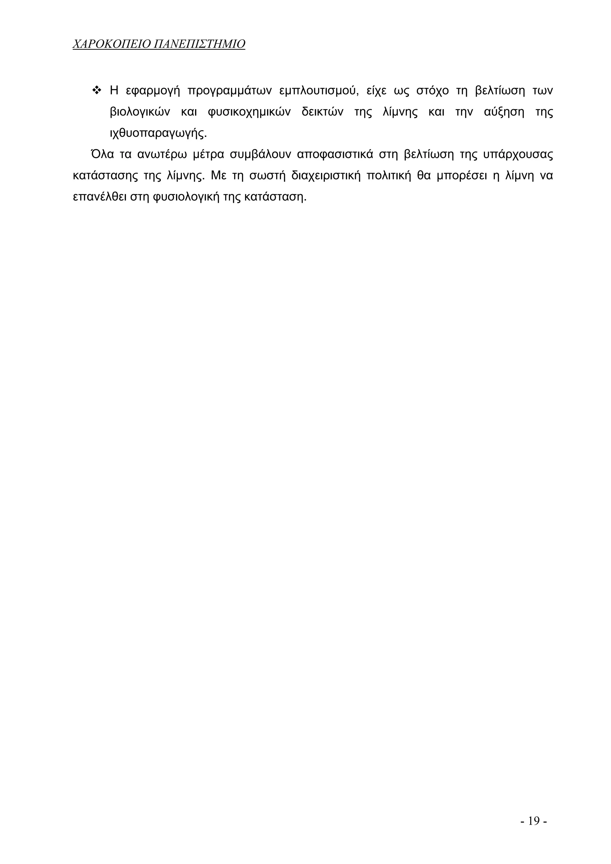 ΧΑΡΟΚΟΠΕΙΟ ΠΑΝΕΠΙΣΤΗΜΙΟ


      Η εφαρμογή προγραμμάτων εμπλουτισμού, είχε ως στόχο τη βελτίωση των
      βιολογικών και φυσικοχημικών δεικτών της λίμνης και την αύξηση της
      ιχθυοπαραγωγής.
   Όλα τα ανωτέρω μέτρα συμβάλουν αποφασιστικά στη βελτίωση της υπάρχουσας
κατάστασης της λίμνης. Με τη σωστή διαχειριστική πολιτική θα μπορέσει η λίμνη να
επανέλθει στη φυσιολογική της κατάσταση.




                                                                          - 19 -
 