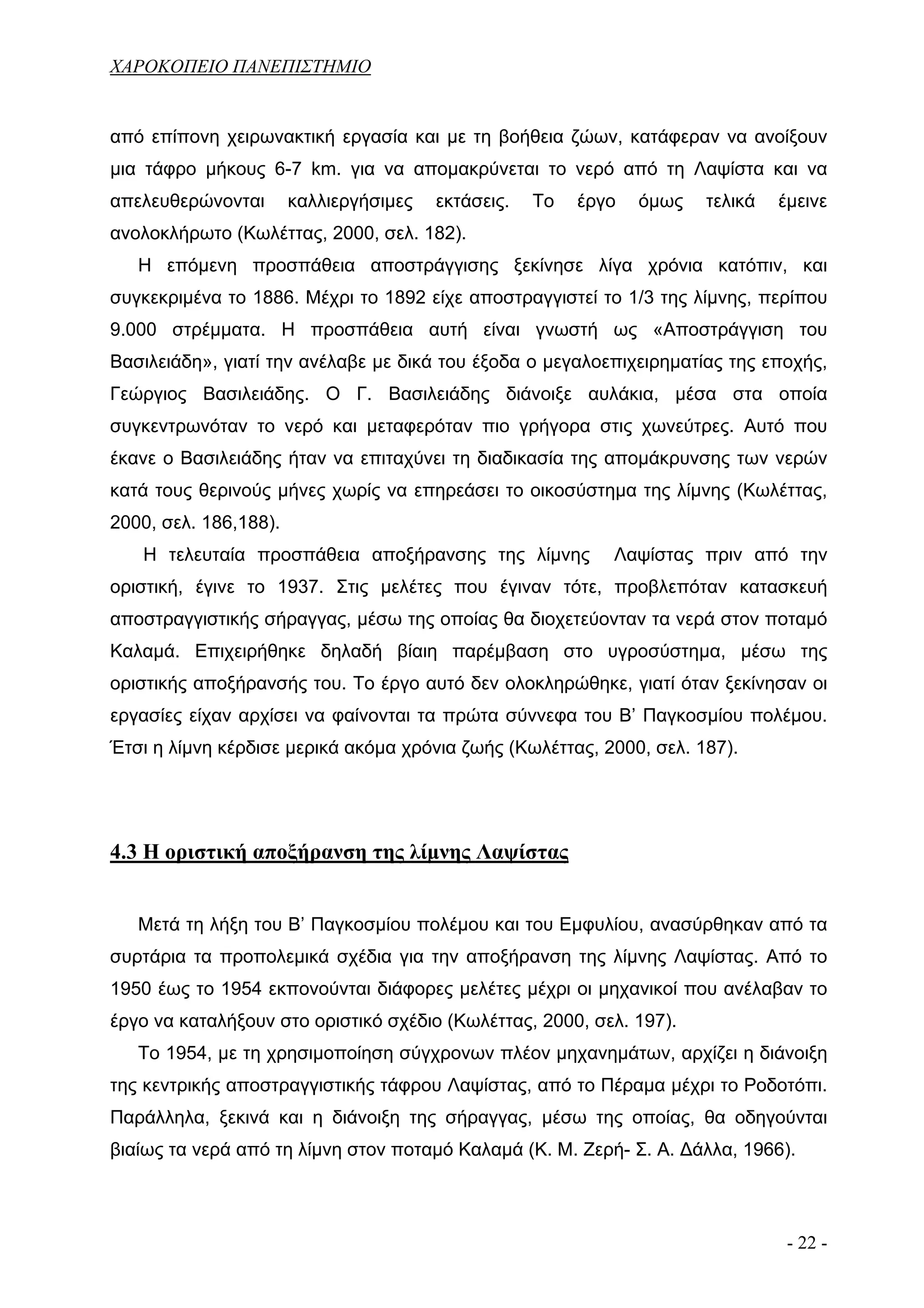 ΧΑΡΟΚΟΠΕΙΟ ΠΑΝΕΠΙΣΤΗΜΙΟ


από επίπονη χειρωνακτική εργασία και με τη βοήθεια ζώων, κατάφεραν να ανοίξουν
μια τάφρο μήκους 6-7 km. για να απομακρύνεται το νερό από τη Λαψίστα και να
απελευθερώνονται       καλλιεργήσιμες   εκτάσεις.   Το   έργο   όμως   τελικά   έμεινε
ανολοκλήρωτο (Κωλέττας, 2000, σελ. 182).
   Η επόμενη προσπάθεια αποστράγγισης ξεκίνησε λίγα χρόνια κατόπιν, και
συγκεκριμένα το 1886. Μέχρι το 1892 είχε αποστραγγιστεί το 1/3 της λίμνης, περίπου
9.000 στρέμματα. Η προσπάθεια αυτή είναι γνωστή ως «Αποστράγγιση του
Βασιλειάδη», γιατί την ανέλαβε με δικά του έξοδα ο μεγαλοεπιχειρηματίας της εποχής,
Γεώργιος Βασιλειάδης. Ο Γ. Βασιλειάδης διάνοιξε αυλάκια, μέσα στα οποία
συγκεντρωνόταν το νερό και μεταφερόταν πιο γρήγορα στις χωνεύτρες. Αυτό που
έκανε ο Βασιλειάδης ήταν να επιταχύνει τη διαδικασία της απομάκρυνσης των νερών
κατά τους θερινούς μήνες χωρίς να επηρεάσει το οικοσύστημα της λίμνης (Κωλέττας,
2000, σελ. 186,188).
   Η τελευταία προσπάθεια αποξήρανσης της λίμνης            Λαψίστας πριν από την
οριστική, έγινε το 1937. Στις μελέτες που έγιναν τότε, προβλεπόταν κατασκευή
αποστραγγιστικής σήραγγας, μέσω της οποίας θα διοχετεύονταν τα νερά στον ποταμό
Καλαμά. Επιχειρήθηκε δηλαδή βίαιη παρέμβαση στο υγροσύστημα, μέσω της
οριστικής αποξήρανσής του. Το έργο αυτό δεν ολοκληρώθηκε, γιατί όταν ξεκίνησαν οι
εργασίες είχαν αρχίσει να φαίνονται τα πρώτα σύννεφα του Β’ Παγκοσμίου πολέμου.
Έτσι η λίμνη κέρδισε μερικά ακόμα χρόνια ζωής (Κωλέττας, 2000, σελ. 187).




4.3 Η οριστική αποξήρανση της λίμνης Λαψίστας


   Μετά τη λήξη του Β’ Παγκοσμίου πολέμου και του Εμφυλίου, ανασύρθηκαν από τα
συρτάρια τα προπολεμικά σχέδια για την αποξήρανση της λίμνης Λαψίστας. Από το
1950 έως το 1954 εκπονούνται διάφορες μελέτες μέχρι οι μηχανικοί που ανέλαβαν το
έργο να καταλήξουν στο οριστικό σχέδιο (Κωλέττας, 2000, σελ. 197).
   Το 1954, με τη χρησιμοποίηση σύγχρονων πλέον μηχανημάτων, αρχίζει η διάνοιξη
της κεντρικής αποστραγγιστικής τάφρου Λαψίστας, από το Πέραμα μέχρι το Ροδοτόπι.
Παράλληλα, ξεκινά και η διάνοιξη της σήραγγας, μέσω της οποίας, θα οδηγούνται
βιαίως τα νερά από τη λίμνη στον ποταμό Καλαμά (Κ. Μ. Ζερή- Σ. Α. Δάλλα, 1966).



                                                                                 - 22 -
 
