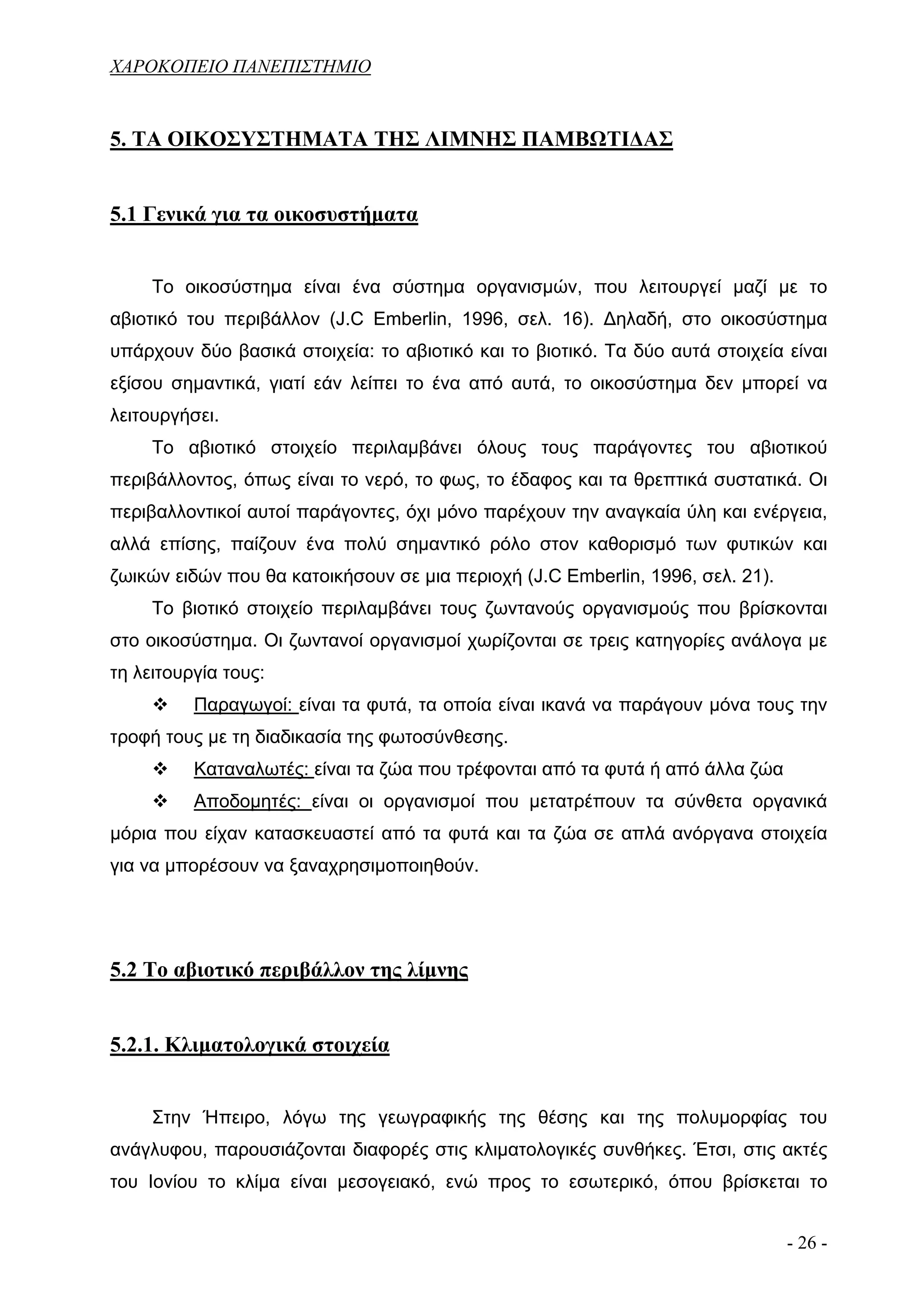 ΧΑΡΟΚΟΠΕΙΟ ΠΑΝΕΠΙΣΤΗΜΙΟ


5. ΤΑ ΟΙΚΟΣΥΣΤΗΜΑΤΑ ΤΗΣ ΛΙΜΝΗΣ ΠΑΜΒΩΤΙΔΑΣ


5.1 Γενικά για τα οικοσυστήματα


     Το οικοσύστημα είναι ένα σύστημα οργανισμών, που λειτουργεί μαζί με το
αβιοτικό του περιβάλλον (J.C Emberlin, 1996, σελ. 16). Δηλαδή, στο οικοσύστημα
υπάρχουν δύο βασικά στοιχεία: το αβιοτικό και το βιοτικό. Τα δύο αυτά στοιχεία είναι
εξίσου σημαντικά, γιατί εάν λείπει το ένα από αυτά, το οικοσύστημα δεν μπορεί να
λειτουργήσει.
     Το αβιοτικό στοιχείο περιλαμβάνει όλους τους παράγοντες του αβιοτικού
περιβάλλοντος, όπως είναι το νερό, το φως, το έδαφος και τα θρεπτικά συστατικά. Οι
περιβαλλοντικοί αυτοί παράγοντες, όχι μόνο παρέχουν την αναγκαία ύλη και ενέργεια,
αλλά επίσης, παίζουν ένα πολύ σημαντικό ρόλο στον καθορισμό των φυτικών και
ζωικών ειδών που θα κατοικήσουν σε μια περιοχή (J.C Emberlin, 1996, σελ. 21).
     Το βιοτικό στοιχείο περιλαμβάνει τους ζωντανούς οργανισμούς που βρίσκονται
στο οικοσύστημα. Οι ζωντανοί οργανισμοί χωρίζονται σε τρεις κατηγορίες ανάλογα με
τη λειτουργία τους:
          Παραγωγοί: είναι τα φυτά, τα οποία είναι ικανά να παράγουν μόνα τους την
τροφή τους με τη διαδικασία της φωτοσύνθεσης.
          Καταναλωτές: είναι τα ζώα που τρέφονται από τα φυτά ή από άλλα ζώα
          Αποδομητές: είναι οι οργανισμοί που μετατρέπουν τα σύνθετα οργανικά
μόρια που είχαν κατασκευαστεί από τα φυτά και τα ζώα σε απλά ανόργανα στοιχεία
για να μπορέσουν να ξαναχρησιμοποιηθούν.




5.2 Το αβιοτικό περιβάλλον της λίμνης


5.2.1. Κλιματολογικά στοιχεία


     Στην Ήπειρο, λόγω της γεωγραφικής της θέσης και της πολυμορφίας του
ανάγλυφου, παρουσιάζονται διαφορές στις κλιματολογικές συνθήκες. Έτσι, στις ακτές
του Ιονίου το κλίμα είναι μεσογειακό, ενώ προς το εσωτερικό, όπου βρίσκεται το


                                                                                - 26 -
 