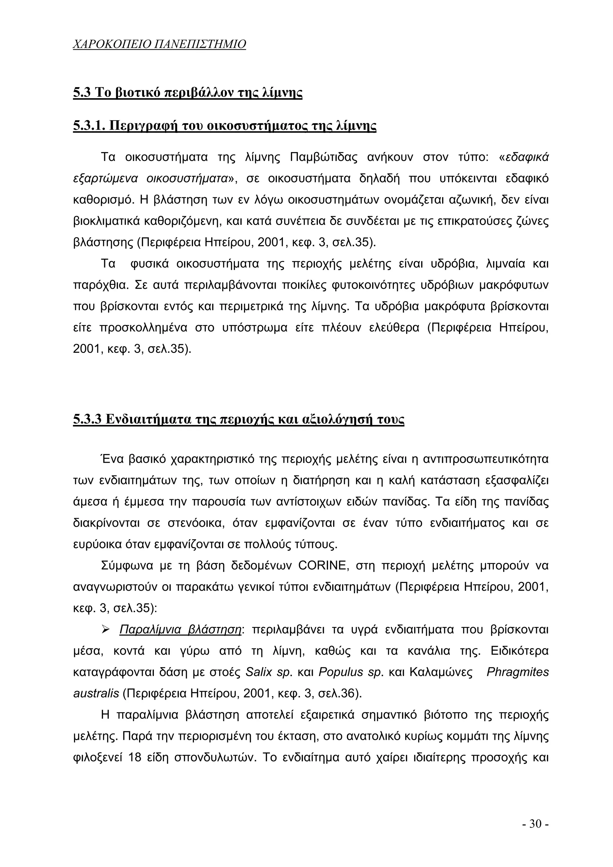 ΧΑΡΟΚΟΠΕΙΟ ΠΑΝΕΠΙΣΤΗΜΙΟ


5.3 Το βιοτικό περιβάλλον της λίμνης

5.3.1. Περιγραφή του οικοσυστήματος της λίμνης

     Τα οικοσυστήματα της λίμνης Παμβώτιδας ανήκουν στον τύπο: «εδαφικά
εξαρτώμενα οικοσυστήματα», σε οικοσυστήματα δηλαδή που υπόκεινται εδαφικό
καθορισμό. Η βλάστηση των εν λόγω οικοσυστημάτων ονομάζεται αζωνική, δεν είναι
βιοκλιματικά καθοριζόμενη, και κατά συνέπεια δε συνδέεται με τις επικρατούσες ζώνες
βλάστησης (Περιφέρεια Ηπείρου, 2001, κεφ. 3, σελ.35).
     Τα    φυσικά οικοσυστήματα της περιοχής μελέτης είναι υδρόβια, λιμναία και
παρόχθια. Σε αυτά περιλαμβάνονται ποικίλες φυτοκοινότητες υδρόβιων μακρόφυτων
που βρίσκονται εντός και περιμετρικά της λίμνης. Τα υδρόβια μακρόφυτα βρίσκονται
είτε προσκολλημένα στο υπόστρωμα είτε πλέουν ελεύθερα (Περιφέρεια Ηπείρου,
2001, κεφ. 3, σελ.35).




5.3.3 Ενδιαιτήματα της περιοχής και αξιολόγησή τους

     Ένα βασικό χαρακτηριστικό της περιοχής μελέτης είναι η αντιπροσωπευτικότητα
των ενδιαιτημάτων της, των οποίων η διατήρηση και η καλή κατάσταση εξασφαλίζει
άμεσα ή έμμεσα την παρουσία των αντίστοιχων ειδών πανίδας. Τα είδη της πανίδας
διακρίνονται σε στενόοικα, όταν εμφανίζονται σε έναν τύπο ενδιαιτήματος και σε
ευρύοικα όταν εμφανίζονται σε πολλούς τύπους.
     Σύμφωνα με τη βάση δεδομένων CORINE, στη περιοχή μελέτης μπορούν να
αναγνωριστούν οι παρακάτω γενικοί τύποι ενδιαιτημάτων (Περιφέρεια Ηπείρου, 2001,
κεφ. 3, σελ.35):
          Παραλίμνια βλάστηση: περιλαμβάνει τα υγρά ενδιαιτήματα που βρίσκονται
μέσα, κοντά και γύρω από τη λίμνη, καθώς και τα κανάλια της. Ειδικότερα
καταγράφονται δάση με στοές Salix sp. και Populus sp. και Καλαμώνες     Phragmites
australis (Περιφέρεια Ηπείρου, 2001, κεφ. 3, σελ.36).
     Η παραλίμνια βλάστηση αποτελεί εξαιρετικά σημαντικό βιότοπο της περιοχής
μελέτης. Παρά την περιορισμένη του έκταση, στο ανατολικό κυρίως κομμάτι της λίμνης
φιλοξενεί 18 είδη σπονδυλωτών. Το ενδιαίτημα αυτό χαίρει ιδιαίτερης προσοχής και




                                                                              - 30 -
 
