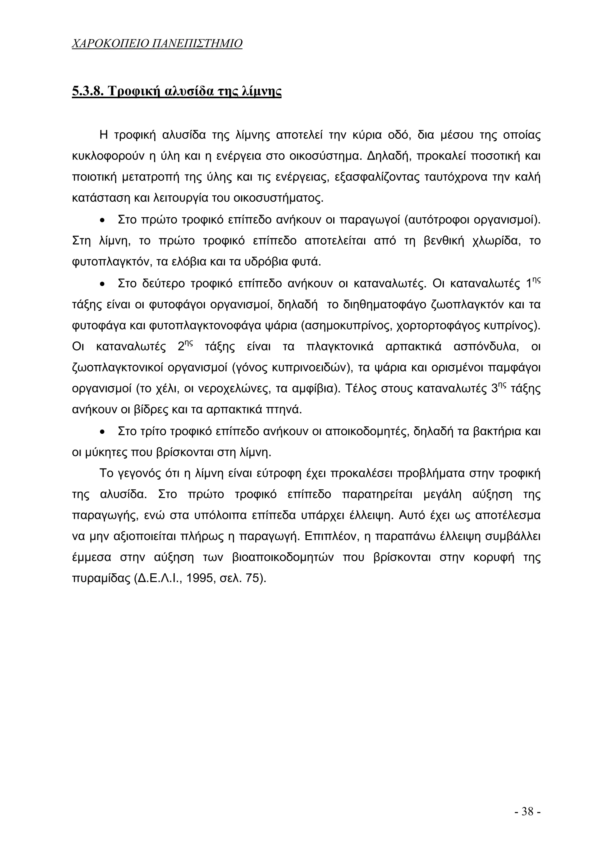 ΧΑΡΟΚΟΠΕΙΟ ΠΑΝΕΠΙΣΤΗΜΙΟ


5.3.8. Τροφική αλυσίδα της λίμνης


     Η τροφική αλυσίδα της λίμνης αποτελεί την κύρια οδό, δια μέσου της οποίας
κυκλοφορούν η ύλη και η ενέργεια στο οικοσύστημα. Δηλαδή, προκαλεί ποσοτική και
ποιοτική μετατροπή της ύλης και τις ενέργειας, εξασφαλίζοντας ταυτόχρονα την καλή
κατάσταση και λειτουργία του οικοσυστήματος.
     •   Στο πρώτο τροφικό επίπεδο ανήκουν οι παραγωγοί (αυτότροφοι οργανισμοί).
Στη λίμνη, το πρώτο τροφικό επίπεδο αποτελείται από τη βενθική χλωρίδα, το
φυτοπλαγκτόν, τα ελόβια και τα υδρόβια φυτά.
     •   Στο δεύτερο τροφικό επίπεδο ανήκουν οι καταναλωτές. Οι καταναλωτές 1ης
τάξης είναι οι φυτοφάγοι οργανισμοί, δηλαδή το διηθηματοφάγο ζωοπλαγκτόν και τα
φυτοφάγα και φυτοπλαγκτονοφάγα ψάρια (ασημοκυπρίνος, χορτορτοφάγος κυπρίνος).
Οι καταναλωτές 2ης τάξης είναι τα πλαγκτονικά αρπακτικά ασπόνδυλα, οι
ζωοπλαγκτονικοί οργανισμοί (γόνος κυπρινοειδών), τα ψάρια και ορισμένοι παμφάγοι
οργανισμοί (το χέλι, οι νεροχελώνες, τα αμφίβια). Τέλος στους καταναλωτές 3ης τάξης
ανήκουν οι βίδρες και τα αρπακτικά πτηνά.
     •   Στο τρίτο τροφικό επίπεδο ανήκουν οι αποικοδομητές, δηλαδή τα βακτήρια και
οι μύκητες που βρίσκονται στη λίμνη.
     Το γεγονός ότι η λίμνη είναι εύτροφη έχει προκαλέσει προβλήματα στην τροφική
της αλυσίδα. Στο πρώτο τροφικό επίπεδο παρατηρείται μεγάλη αύξηση της
παραγωγής, ενώ στα υπόλοιπα επίπεδα υπάρχει έλλειψη. Αυτό έχει ως αποτέλεσμα
να μην αξιοποιείται πλήρως η παραγωγή. Επιπλέον, η παραπάνω έλλειψη συμβάλλει
έμμεσα στην αύξηση των βιοαποικοδομητών που βρίσκονται στην κορυφή της
πυραμίδας (Δ.Ε.Λ.Ι., 1995, σελ. 75).




                                                                              - 38 -
 