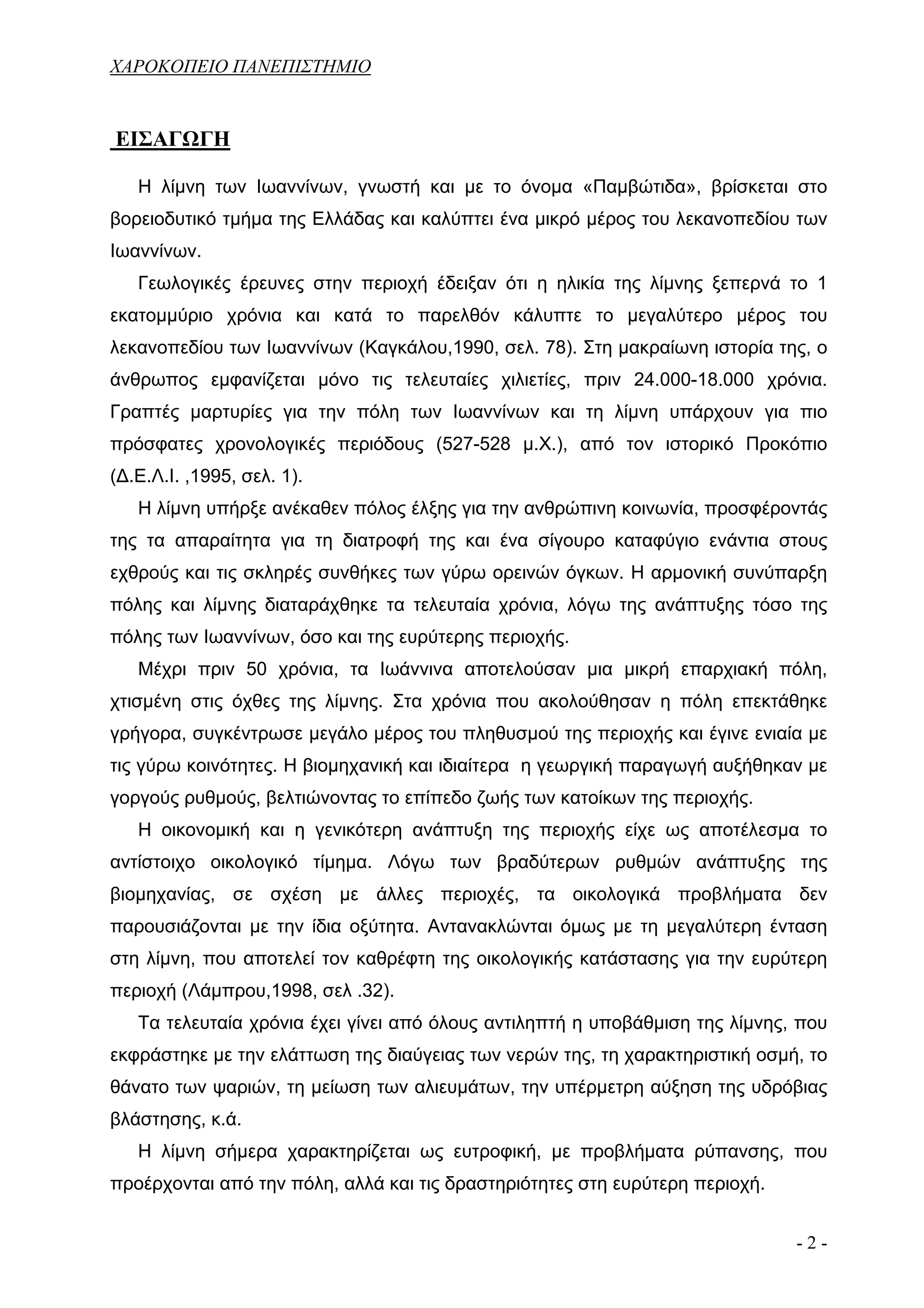 ΧΑΡΟΚΟΠΕΙΟ ΠΑΝΕΠΙΣΤΗΜΙΟ


ΕΙΣΑΓΩΓΗ

   Η λίμνη των Ιωαννίνων, γνωστή και με το όνομα «Παμβώτιδα», βρίσκεται στο
βορειοδυτικό τμήμα της Ελλάδας και καλύπτει ένα μικρό μέρος του λεκανοπεδίου των
Ιωαννίνων.
   Γεωλογικές έρευνες στην περιοχή έδειξαν ότι η ηλικία της λίμνης ξεπερνά το 1
εκατομμύριο χρόνια και κατά το παρελθόν κάλυπτε το μεγαλύτερο μέρος του
λεκανοπεδίου των Ιωαννίνων (Καγκάλου,1990, σελ. 78). Στη μακραίωνη ιστορία της, ο
άνθρωπος εμφανίζεται μόνο τις τελευταίες χιλιετίες, πριν 24.000-18.000 χρόνια.
Γραπτές μαρτυρίες για την πόλη των Ιωαννίνων και τη λίμνη υπάρχουν για πιο
πρόσφατες χρονολογικές περιόδους (527-528 μ.Χ.), από τον ιστορικό Προκόπιο
(Δ.Ε.Λ.Ι. ,1995, σελ. 1).
   Η λίμνη υπήρξε ανέκαθεν πόλος έλξης για την ανθρώπινη κοινωνία, προσφέροντάς
της τα απαραίτητα για τη διατροφή της και ένα σίγουρο καταφύγιο ενάντια στους
εχθρούς και τις σκληρές συνθήκες των γύρω ορεινών όγκων. Η αρμονική συνύπαρξη
πόλης και λίμνης διαταράχθηκε τα τελευταία χρόνια, λόγω της ανάπτυξης τόσο της
πόλης των Ιωαννίνων, όσο και της ευρύτερης περιοχής.
   Μέχρι πριν 50 χρόνια, τα Ιωάννινα αποτελούσαν μια μικρή επαρχιακή πόλη,
χτισμένη στις όχθες της λίμνης. Στα χρόνια που ακολούθησαν η πόλη επεκτάθηκε
γρήγορα, συγκέντρωσε μεγάλο μέρος του πληθυσμού της περιοχής και έγινε ενιαία με
τις γύρω κοινότητες. Η βιομηχανική και ιδιαίτερα η γεωργική παραγωγή αυξήθηκαν με
γοργούς ρυθμούς, βελτιώνοντας το επίπεδο ζωής των κατοίκων της περιοχής.
   Η οικονομική και η γενικότερη ανάπτυξη της περιοχής είχε ως αποτέλεσμα το
αντίστοιχο οικολογικό τίμημα. Λόγω των βραδύτερων ρυθμών ανάπτυξης της
βιομηχανίας, σε σχέση με άλλες περιοχές, τα οικολογικά προβλήματα δεν
παρουσιάζονται με την ίδια οξύτητα. Αντανακλώνται όμως με τη μεγαλύτερη ένταση
στη λίμνη, που αποτελεί τον καθρέφτη της οικολογικής κατάστασης για την ευρύτερη
περιοχή (Λάμπρου,1998, σελ .32).
   Τα τελευταία χρόνια έχει γίνει από όλους αντιληπτή η υποβάθμιση της λίμνης, που
εκφράστηκε με την ελάττωση της διαύγειας των νερών της, τη χαρακτηριστική οσμή, το
θάνατο των ψαριών, τη μείωση των αλιευμάτων, την υπέρμετρη αύξηση της υδρόβιας
βλάστησης, κ.ά.
   Η λίμνη σήμερα χαρακτηρίζεται ως ευτροφική, με προβλήματα ρύπανσης, που
προέρχονται από την πόλη, αλλά και τις δραστηριότητες στη ευρύτερη περιοχή.


                                                                              -2-
 